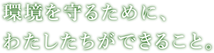 環境を守るために、わたしたちができること。